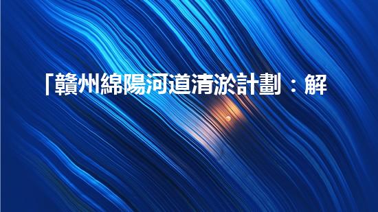 「贛州綿陽河道清淤計劃：解放河道，改善水環(huán)境，促進(jìn)城市發(fā)展」